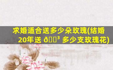 求婚适合送多少朵玫瑰(结婚20年送 🐳 多少支玫瑰花)
